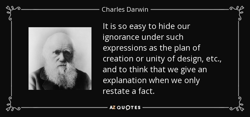 It is so easy to hide our ignorance under such expressions as the plan of creation or unity of design, etc., and to think that we give an explanation when we only restate a fact. - Charles Darwin