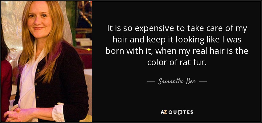 It is so expensive to take care of my hair and keep it looking like I was born with it, when my real hair is the color of rat fur. - Samantha Bee