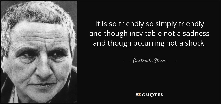 It is so friendly so simply friendly and though inevitable not a sadness and though occurring not a shock. - Gertrude Stein