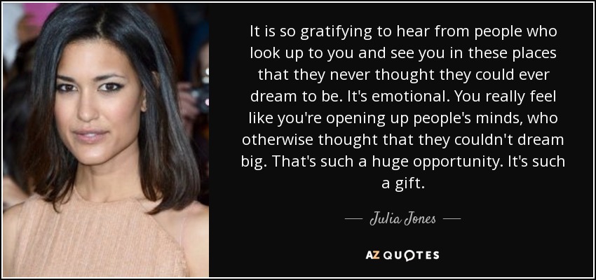 It is so gratifying to hear from people who look up to you and see you in these places that they never thought they could ever dream to be. It's emotional. You really feel like you're opening up people's minds, who otherwise thought that they couldn't dream big. That's such a huge opportunity. It's such a gift. - Julia Jones