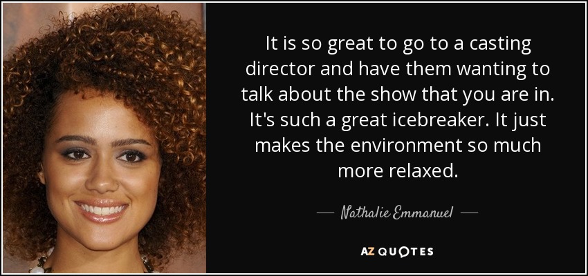 It is so great to go to a casting director and have them wanting to talk about the show that you are in. It's such a great icebreaker. It just makes the environment so much more relaxed. - Nathalie Emmanuel