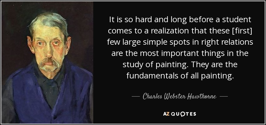 It is so hard and long before a student comes to a realization that these [first] few large simple spots in right relations are the most important things in the study of painting. They are the fundamentals of all painting. - Charles Webster Hawthorne