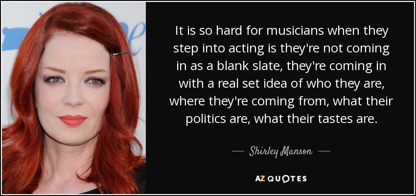 It is so hard for musicians when they step into acting is they're not coming in as a blank slate, they're coming in with a real set idea of who they are, where they're coming from, what their politics are, what their tastes are. - Shirley Manson