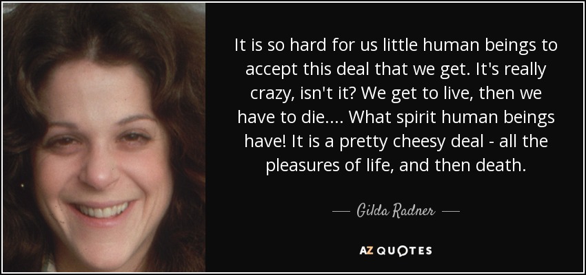 It is so hard for us little human beings to accept this deal that we get. It's really crazy, isn't it? We get to live, then we have to die. ... What spirit human beings have! It is a pretty cheesy deal - all the pleasures of life, and then death. - Gilda Radner