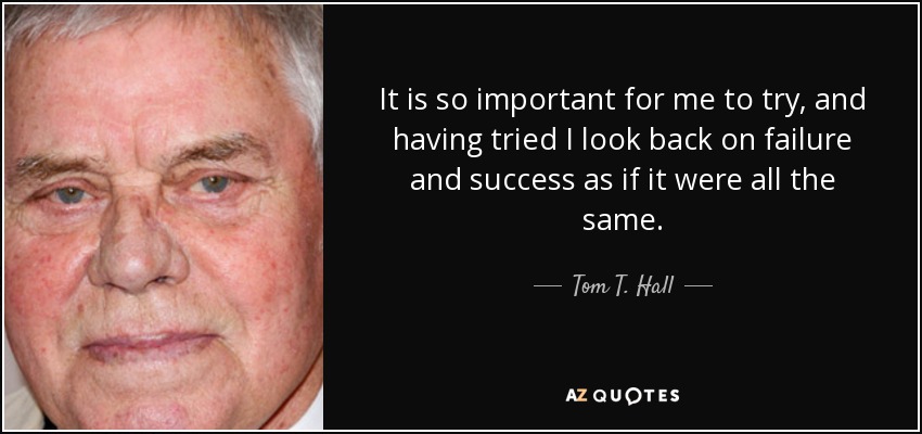 It is so important for me to try, and having tried I look back on failure and success as if it were all the same. - Tom T. Hall