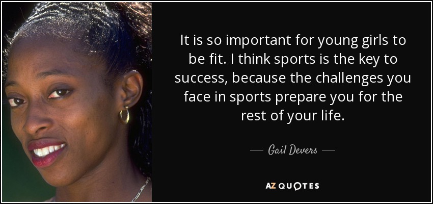 It is so important for young girls to be fit. I think sports is the key to success, because the challenges you face in sports prepare you for the rest of your life. - Gail Devers