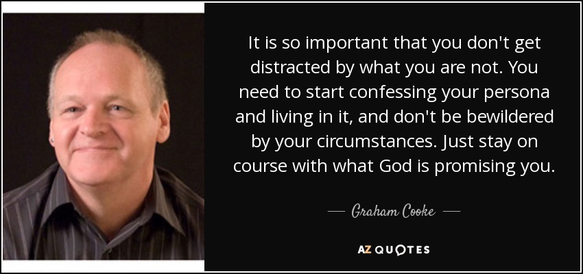 It is so important that you don't get distracted by what you are not. You need to start confessing your persona and living in it, and don't be bewildered by your circumstances. Just stay on course with what God is promising you. - Graham Cooke