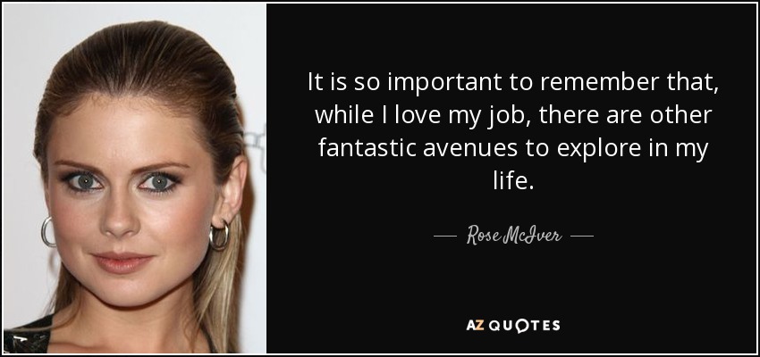 It is so important to remember that, while I love my job, there are other fantastic avenues to explore in my life. - Rose McIver