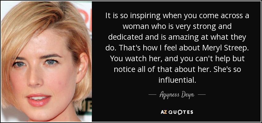 It is so inspiring when you come across a woman who is very strong and dedicated and is amazing at what they do. That's how I feel about Meryl Streep. You watch her, and you can't help but notice all of that about her. She's so influential. - Agyness Deyn