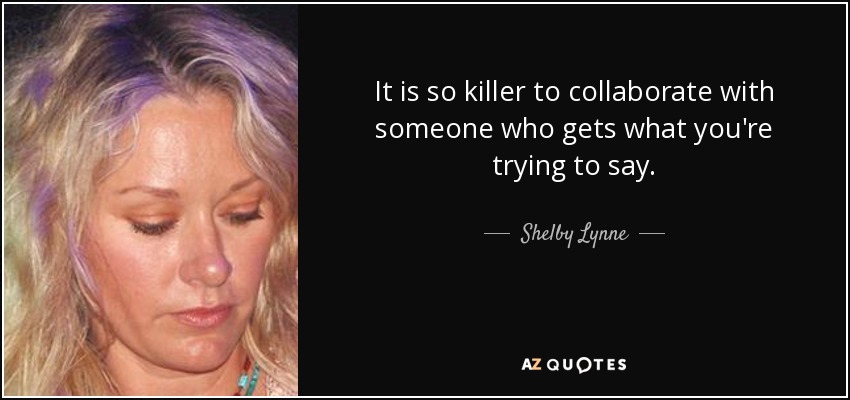 It is so killer to collaborate with someone who gets what you're trying to say. - Shelby Lynne