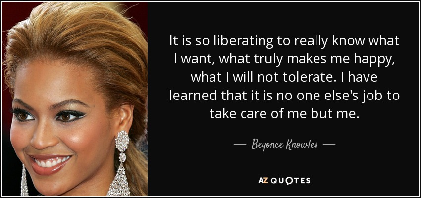 It is so liberating to really know what I want, what truly makes me happy, what I will not tolerate. I have learned that it is no one else's job to take care of me but me. - Beyonce Knowles