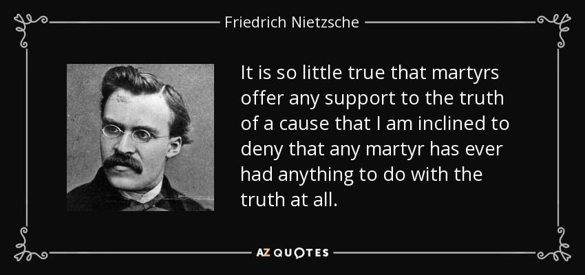 It is so little true that martyrs offer any support to the truth of a cause that I am inclined to deny that any martyr has ever had anything to do with the truth at all. - Friedrich Nietzsche