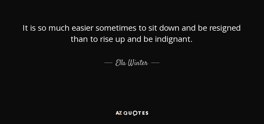 It is so much easier sometimes to sit down and be resigned than to rise up and be indignant. - Ella Winter