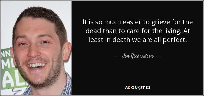 It is so much easier to grieve for the dead than to care for the living. At least in death we are all perfect. - Jon Richardson