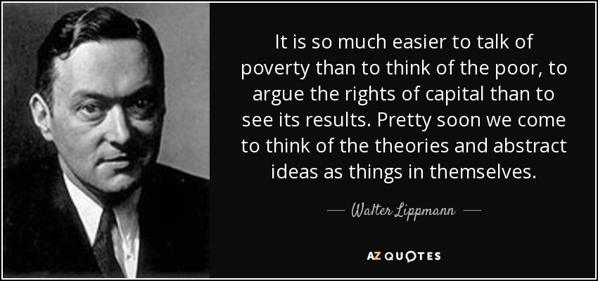 It is so much easier to talk of poverty than to think of the poor, to argue the rights of capital than to see its results. Pretty soon we come to think of the theories and abstract ideas as things in themselves. - Walter Lippmann
