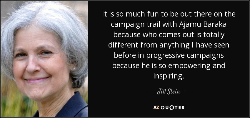 It is so much fun to be out there on the campaign trail with Ajamu Baraka because who comes out is totally different from anything I have seen before in progressive campaigns because he is so empowering and inspiring. - Jill Stein