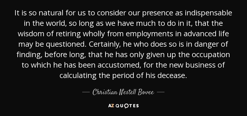 It is so natural for us to consider our presence as indispensable in the world, so long as we have much to do in it, that the wisdom of retiring wholly from employments in advanced life may be questioned. Certainly, he who does so is in danger of finding, before long, that he has only given up the occupation to which he has been accustomed, for the new business of calculating the period of his decease. - Christian Nestell Bovee