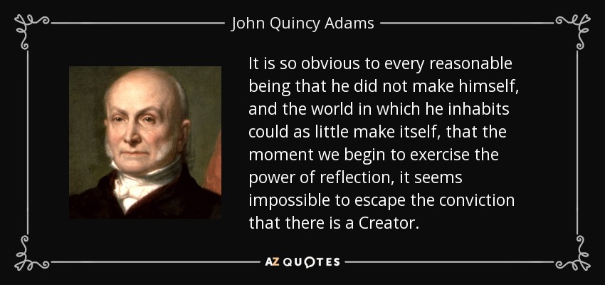 It is so obvious to every reasonable being that he did not make himself, and the world in which he inhabits could as little make itself, that the moment we begin to exercise the power of reflection, it seems impossible to escape the conviction that there is a Creator. - John Quincy Adams