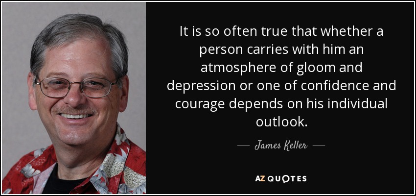 It is so often true that whether a person carries with him an atmosphere of gloom and depression or one of confidence and courage depends on his individual outlook. - James Keller