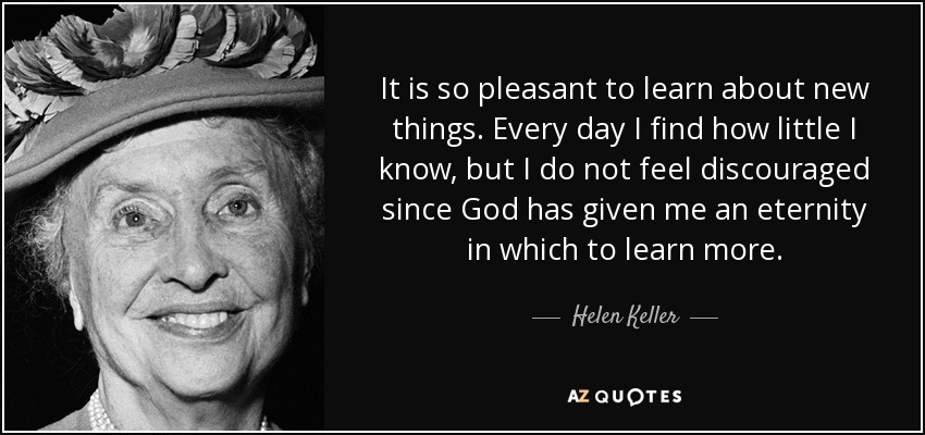 It is so pleasant to learn about new things. Every day I find how little I know, but I do not feel discouraged since God has given me an eternity in which to learn more. - Helen Keller