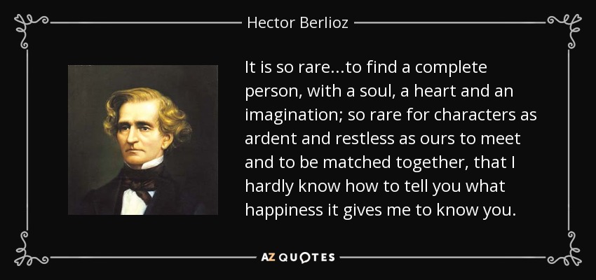 It is so rare...to find a complete person, with a soul, a heart and an imagination; so rare for characters as ardent and restless as ours to meet and to be matched together, that I hardly know how to tell you what happiness it gives me to know you. - Hector Berlioz
