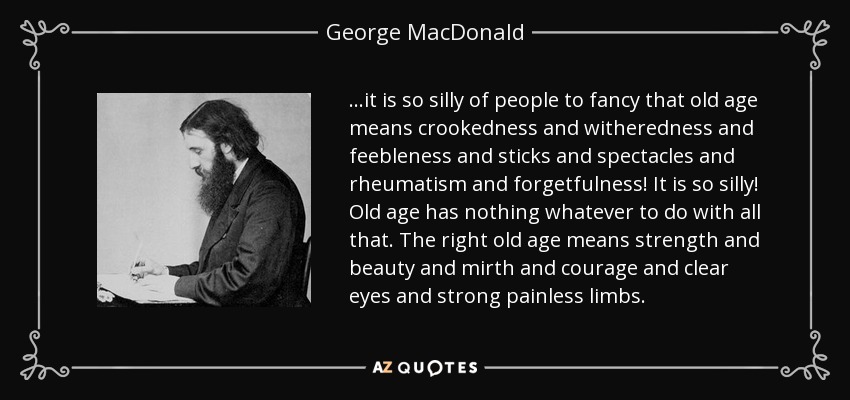 ...it is so silly of people to fancy that old age means crookedness and witheredness and feebleness and sticks and spectacles and rheumatism and forgetfulness! It is so silly! Old age has nothing whatever to do with all that. The right old age means strength and beauty and mirth and courage and clear eyes and strong painless limbs. - George MacDonald