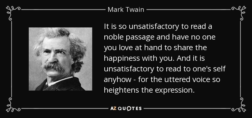 It is so unsatisfactory to read a noble passage and have no one you love at hand to share the happiness with you. And it is unsatisfactory to read to one's self anyhow - for the uttered voice so heightens the expression. - Mark Twain