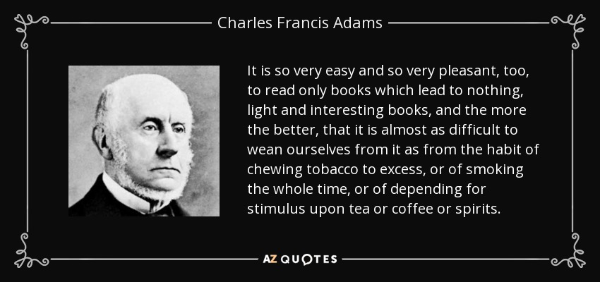 It is so very easy and so very pleasant, too, to read only books which lead to nothing, light and interesting books, and the more the better, that it is almost as difficult to wean ourselves from it as from the habit of chewing tobacco to excess, or of smoking the whole time, or of depending for stimulus upon tea or coffee or spirits. - Charles Francis Adams, Sr.