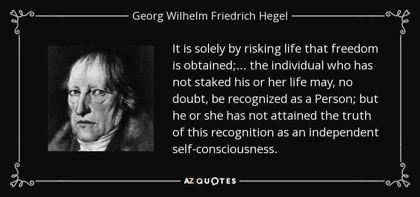 It is solely by risking life that freedom is obtained; . . . the individual who has not staked his or her life may, no doubt, be recognized as a Person; but he or she has not attained the truth of this recognition as an independent self-consciousness. - Georg Wilhelm Friedrich Hegel