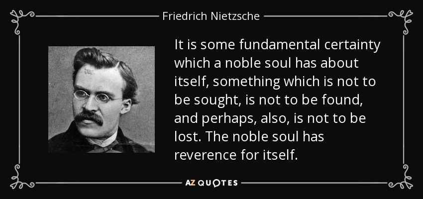 It is some fundamental certainty which a noble soul has about itself, something which is not to be sought, is not to be found, and perhaps, also, is not to be lost. The noble soul has reverence for itself. - Friedrich Nietzsche