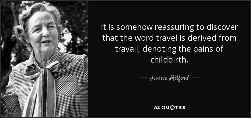 It is somehow reassuring to discover that the word travel is derived from travail, denoting the pains of childbirth. - Jessica Mitford