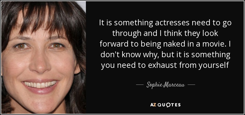It is something actresses need to go through and I think they look forward to being naked in a movie. I don't know why, but it is something you need to exhaust from yourself - Sophie Marceau
