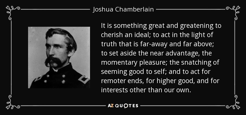 It is something great and greatening to cherish an ideal; to act in the light of truth that is far-away and far above; to set aside the near advantage, the momentary pleasure; the snatching of seeming good to self; and to act for remoter ends, for higher good, and for interests other than our own. - Joshua Chamberlain