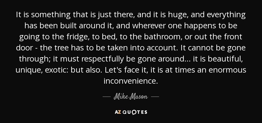It is something that is just there, and it is huge, and everything has been built around it, and wherever one happens to be going to the fridge, to bed, to the bathroom, or out the front door - the tree has to be taken into account. It cannot be gone through; it must respectfully be gone around... it is beautiful, unique, exotic: but also. Let's face it, it is at times an enormous inconvenience. - Mike Mason