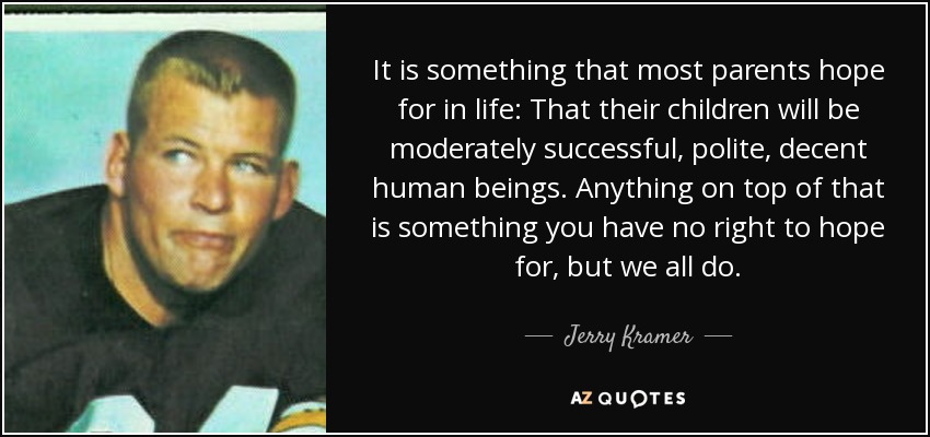 It is something that most parents hope for in life: That their children will be moderately successful, polite, decent human beings. Anything on top of that is something you have no right to hope for, but we all do. - Jerry Kramer