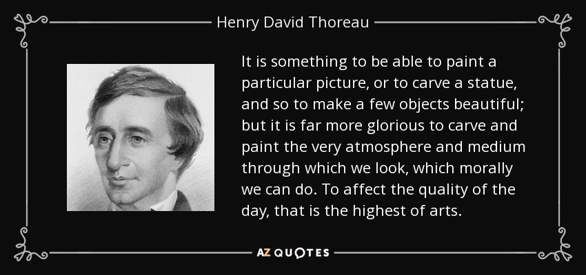 It is something to be able to paint a particular picture, or to carve a statue, and so to make a few objects beautiful; but it is far more glorious to carve and paint the very atmosphere and medium through which we look, which morally we can do. To affect the quality of the day, that is the highest of arts. - Henry David Thoreau