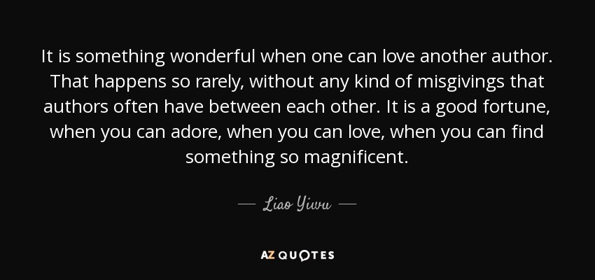 It is something wonderful when one can love another author. That happens so rarely, without any kind of misgivings that authors often have between each other. It is a good fortune, when you can adore, when you can love, when you can find something so magnificent. - Liao Yiwu