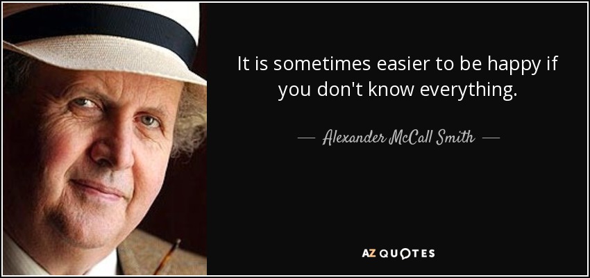 It is sometimes easier to be happy if you don't know everything. - Alexander McCall Smith