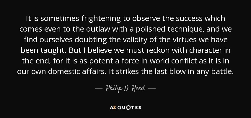 It is sometimes frightening to observe the success which comes even to the outlaw with a polished technique, and we find ourselves doubting the validity of the virtues we have been taught. But I believe we must reckon with character in the end, for it is as potent a force in world conflict as it is in our own domestic affairs. It strikes the last blow in any battle. - Philip D. Reed