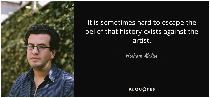 It is sometimes hard to escape the belief that history exists against the artist. - Hisham Matar
