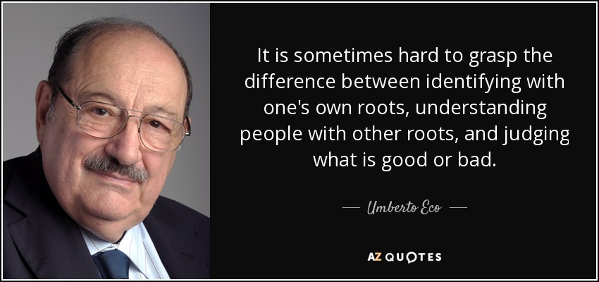 It is sometimes hard to grasp the difference between identifying with one's own roots, understanding people with other roots, and judging what is good or bad. - Umberto Eco