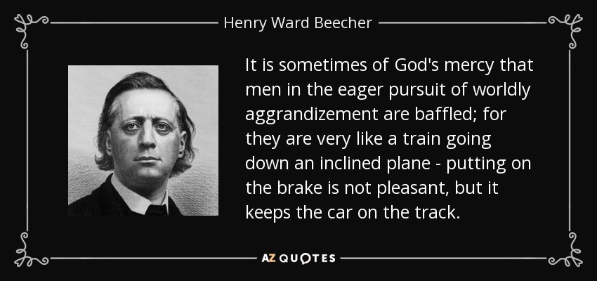 It is sometimes of God's mercy that men in the eager pursuit of worldly aggrandizement are baffled; for they are very like a train going down an inclined plane - putting on the brake is not pleasant, but it keeps the car on the track. - Henry Ward Beecher