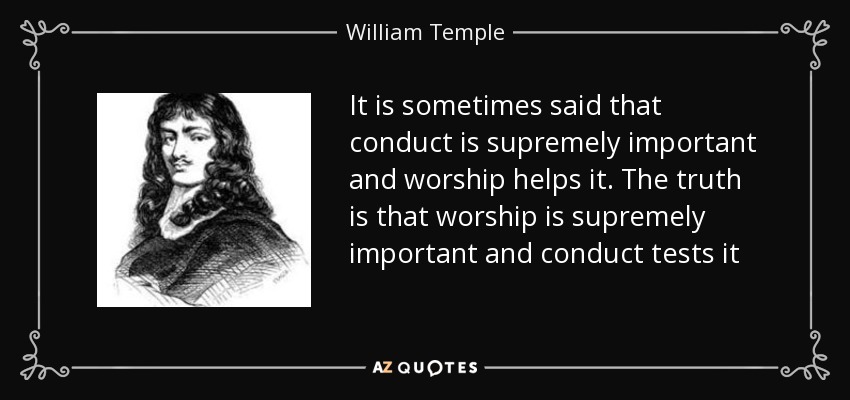 It is sometimes said that conduct is supremely important and worship helps it. The truth is that worship is supremely important and conduct tests it - William Temple