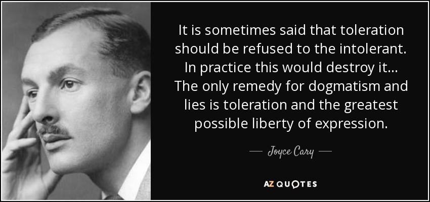 It is sometimes said that toleration should be refused to the intolerant. In practice this would destroy it... The only remedy for dogmatism and lies is toleration and the greatest possible liberty of expression. - Joyce Cary