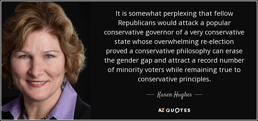 It is somewhat perplexing that fellow Republicans would attack a popular conservative governor of a very conservative state whose overwhelming re-election proved a conservative philosophy can erase the gender gap and attract a record number of minority voters while remaining true to conservative principles. - Karen Hughes