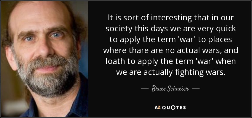 It is sort of interesting that in our society this days we are very quick to apply the term 'war' to places where thare are no actual wars, and loath to apply the term 'war' when we are actually fighting wars. - Bruce Schneier