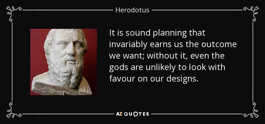 It is sound planning that invariably earns us the outcome we want; without it, even the gods are unlikely to look with favour on our designs. - Herodotus