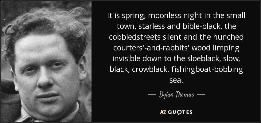 It is spring, moonless night in the small town, starless and bible-black, the cobbledstreets silent and the hunched courters'-and-rabbits' wood limping invisible down to the sloeblack, slow, black, crowblack, fishingboat-bobbing sea. - Dylan Thomas