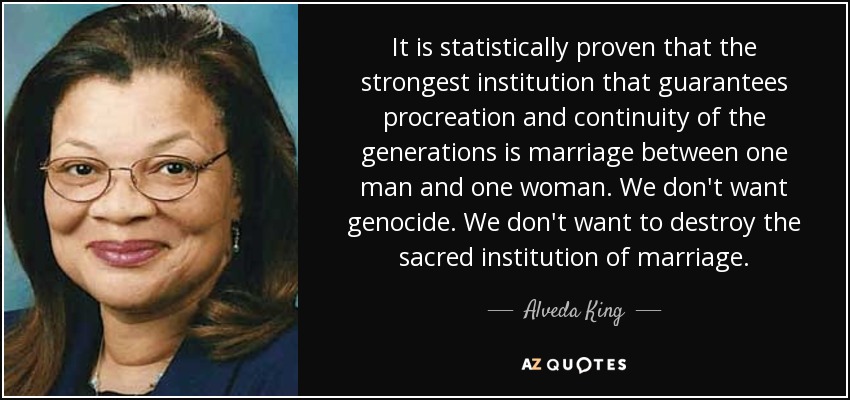It is statistically proven that the strongest institution that guarantees procreation and continuity of the generations is marriage between one man and one woman. We don't want genocide. We don't want to destroy the sacred institution of marriage. - Alveda King