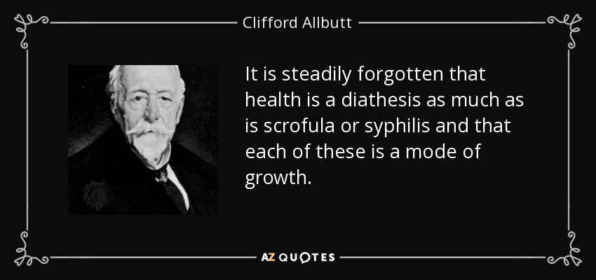 It is steadily forgotten that health is a diathesis as much as is scrofula or syphilis and that each of these is a mode of growth. - Clifford Allbutt